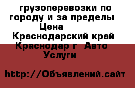 грузоперевозки по городу и за пределы › Цена ­ 500 - Краснодарский край, Краснодар г. Авто » Услуги   